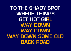TO THE SHADY SPOT
WHERE THINGS
GET HOT GIRL
WAY DOWN
WAY DOWN
WAY DOWN SOME OLD
BACK ROAD