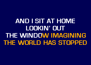 AND I SIT AT HOME
LUDKIN' OUT
THE WINDOW IMAGINING
THE WORLD HAS STOPPED