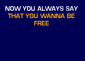 NOW YOU ALWAYS SAY
THAT YOU WANNA BE
FREE