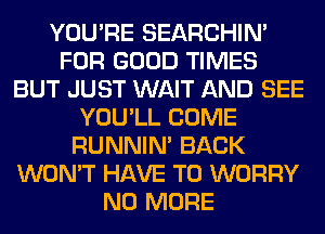 YOU'RE SEARCHIN'
FOR GOOD TIMES
BUT JUST WAIT AND SEE
YOU'LL COME
RUNNIN' BACK
WON'T HAVE TO WORRY
NO MORE