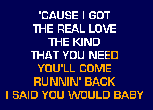 'CAUSE I GOT
THE REAL LOVE
THE KIND
THAT YOU NEED
YOU'LL COME
RUNNIN' BACK
I SAID YOU WOULD BABY