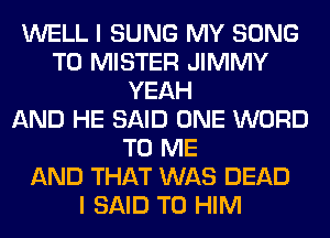 WELL I SUNG MY SONG
TO MISTER JIMMY
YEAH
AND HE SAID ONE WORD
TO ME
AND THAT WAS DEAD
I SAID T0 HIM