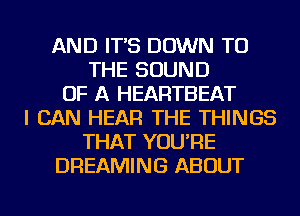 AND IT'S DOWN TO
THE SOUND
OF A HEARTBEAT
I CAN HEAR THE THINGS
THAT YOU'RE
DREAMING ABOUT