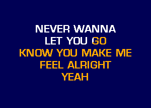 NEVER WANNA
LET YOU GO
KNOW YOU MAKE ME

FEEL ALRIGHT
YEAH