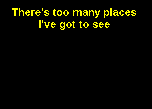 There's too many places
I've got to see