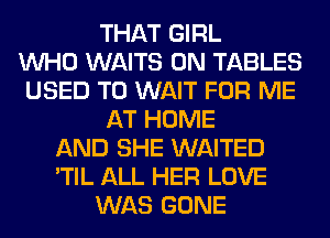 THAT GIRL
WHO WAITS 0N TABLES
USED TO WAIT FOR ME
AT HOME
AND SHE WAITED
'TIL ALL HER LOVE
WAS GONE