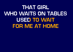THAT GIRL
WHO WAITS 0N TABLES
USED TO WAIT

FOR ME AT HOME