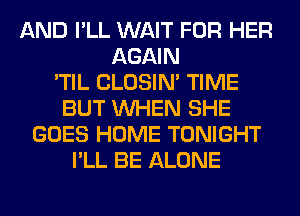 AND I'LL WAIT FOR HER
AGAIN
'TIL CLOSIN' TIME
BUT WHEN SHE
GOES HOME TONIGHT
I'LL BE ALONE