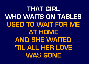 THAT GIRL
WHO WAITS 0N TABLES
USED TO WAIT FOR ME
AT HOME
AND SHE WAITED
'TIL ALL HER LOVE
WAS GONE