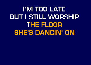 I'M TOO LATE
BUT I STILL WORSHIP
THE FLOOR

SHE'S DANCIN 0N