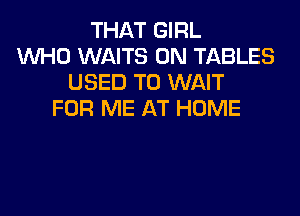 THAT GIRL
WHO WAITS 0N TABLES
USED TO WAIT

FOR ME AT HOME