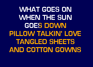 WHAT GOES ON
WHEN THE SUN
GOES DOWN
PILLOW TALKIN' LOVE
TANGLED SHEETS
AND COTTON GOWNS