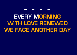 EVERY MORNING
WITH LOVE RENEWED
WE FACE ANOTHER DAY