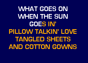 WHAT GOES ON
WHEN THE SUN
GOES IN'
PILLOW TALKIN' LOVE
TANGLED SHEETS
AND COTTON GOWNS