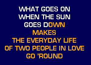 WHAT GOES ON
WHEN THE SUN
GOES DOWN
MAKES
THE EVERYDAY LIFE
OF TWO PEOPLE IN LOVE
GO 'ROUND