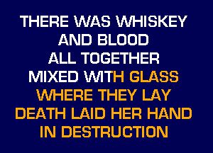 THERE WAS VVHISKEY
AND BLOOD
ALL TOGETHER
MIXED WITH GLASS
WHERE THEY LAY
DEATH LAID HER HAND
IN DESTRUCTION