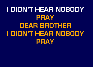 I DIDN'T HEAR NOBODY
PRAY
DEAR BROTHER
I DIDN'T HEAR NOBODY
PRAY