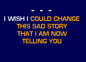 I 1WISH I COULD CHANGE
THIS SAD STORY

THAT I AM NOW
TELLING YOU