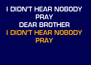 I DIDN'T HEAR NOBODY
PRAY
DEAR BROTHER
I DIDN'T HEAR NOBODY
PRAY