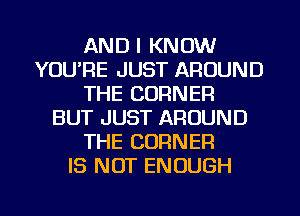 AND I KNOW
YOU'RE JUST AROUND
THE CORNER
BUT JUST AROUND
THE CORNER
IS NOT ENOUGH

g