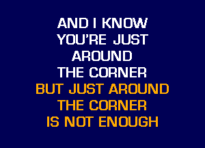 AND I KNOW
YOU'RE JUST
AROUND
THE CORNER
BUT JUST AROUND
THE CORNER

IS NOT ENOUGH l