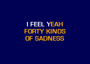 I FEEL YEAH
FORTY KINDS

OF SADNESS
