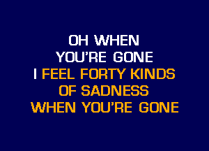 UH WHEN
YOU'RE GONE
I FEEL FORTY KINDS
OF SADNESS
WHEN YOU'RE GONE