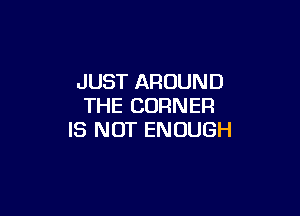 JUST AROUND
THE CORNER

IS NOT ENOUGH