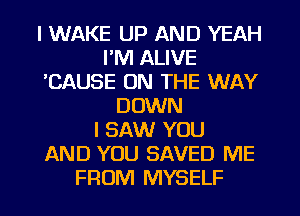 I WAKE UP AND YEAH
I'M ALIVE
'CAUSE ON THE WAY
DOWN
I SAW YOU
AND YOU SAVED ME
FROM MYSELF