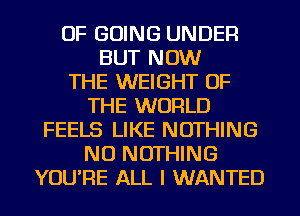 OF GOING UNDER
BUT NOW
THE WEIGHT OF
THE WORLD
FEELS LIKE NOTHING
NU NOTHING
YOU'RE ALL I WANTED
