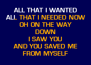 ALL THAT I WANTED
ALL THAT I NEEDED NOW
OH ON THE WAY
DOWN
I SAW YOU
AND YOU SAVED ME
FROM MYSELF