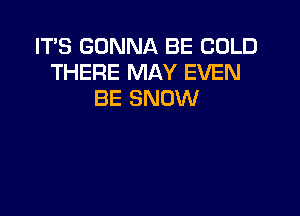 IT'S GONNA BE COLD
THERE MAY EVEN
BE SNOW