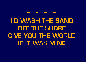 I'D WASH THE SAND
OFF THE SHORE
GIVE YOU THE WORLD
IF IT WAS MINE