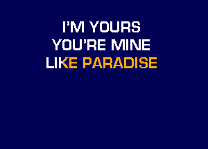 I'M YOURS
YOU'RE MINE
LIKE PARADISE