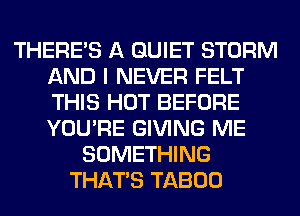 THERE'S A QUIET STORM
AND I NEVER FELT
THIS HOT BEFORE
YOU'RE GIVING ME

SOMETHING
THAT'S TABOO