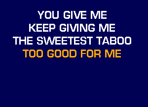 YOU GIVE ME
KEEP GIVING ME
THE SWEETEST TABOO
T00 GOOD FOR ME