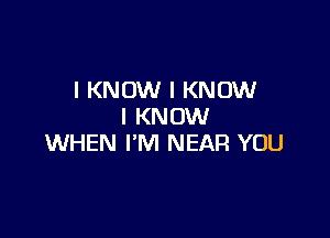 I KNOW I KNOW
I KNOW

WHEN I'M NEAR YOU