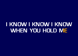 I KNOWI KNOWI KNOW

WHEN YOU HOLD ME