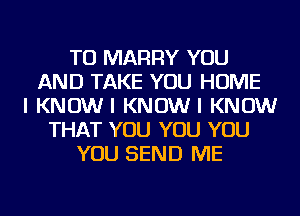 TO MARRY YOU
AND TAKE YOU HOME
I KNOWI KNOWI KNOW
THAT YOU YOU YOU
YOU SEND ME