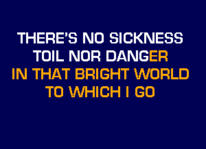 THERE'S N0 SICKNESS
TOIL NOR DANGER
IN THAT BRIGHT WORLD
TO WHICH I GO