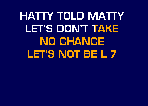 HATI'Y TOLD MATTY
LETS DON'T TAKE
N0 CHANCE
LET'S NOT BE L 7