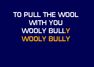 T0 PULL THE WOOL
WTH YOU
WODLY BULLY

WOOLY BULLY