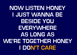 NOW LISTEN HONEY
I JUST WANNA BE
BESIDE YOU
EVERYWHERE
AS LONG AS
WERE TOGETHER HONEY
I DON'T CARE