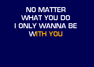 NO MATTER
WHAT YOU DO
I ONLY WANNA BE

WITH YOU