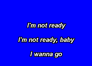 I'm not ready

I'm not ready, baby

I wanna go