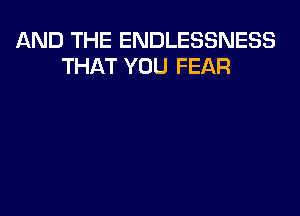 AND THE ENDLESSNESS
THAT YOU FEAR