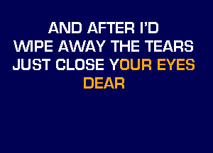 AND AFTER I'D
WIPE AWAY THE TEARS
JUST CLOSE YOUR EYES

DEAR