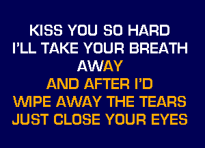 KISS YOU SO HARD
I'LL TAKE YOUR BREATH
AWAY
AND AFTER I'D
WIPE AWAY THE TEARS
JUST CLOSE YOUR EYES