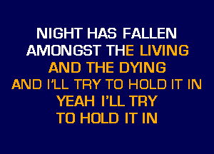 NIGHT HAS FALLEN
AMONGST THE LIVING

AND THE DYING
AND I'LL TRY TO HOLD IT IN

YEAH I'LL TRY
TO HOLD IT IN