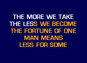 THE MORE WE TAKE
THE LESS WE BECOME
THE FORTUNE OF ONE

MAN MEANS
LESS FOR SOME